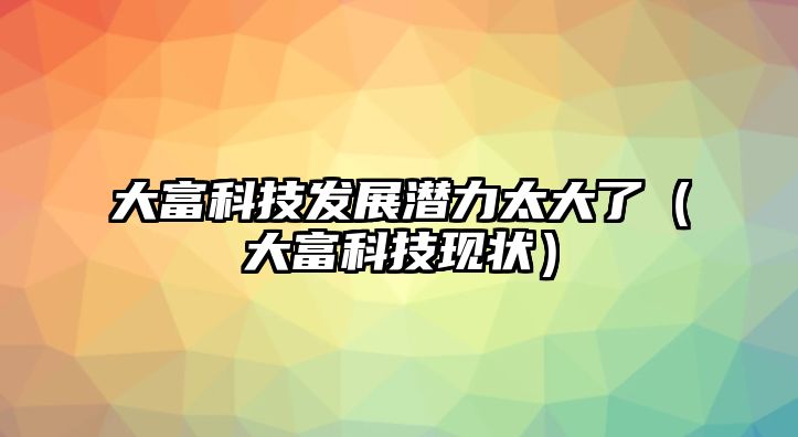 大富科技發(fā)展?jié)摿μ罅耍ù蟾豢萍棘F(xiàn)狀）