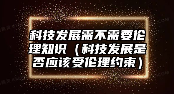 科技發(fā)展需不需要倫理知識(shí)（科技發(fā)展是否應(yīng)該受倫理約束）