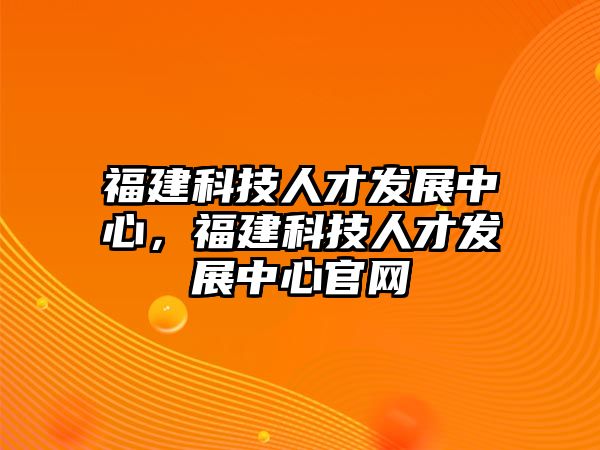 福建科技人才發(fā)展中心，福建科技人才發(fā)展中心官網(wǎng)