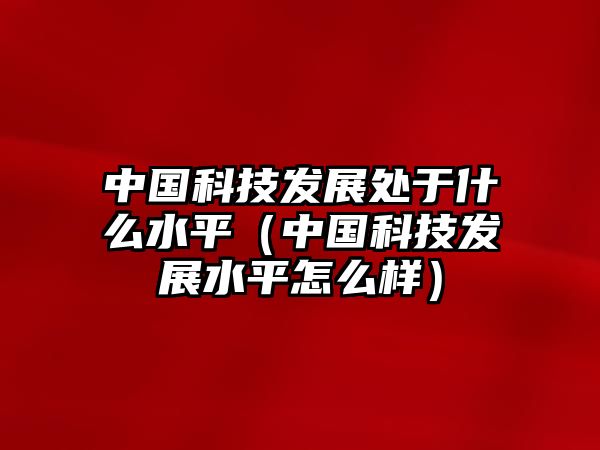 中國科技發(fā)展處于什么水平（中國科技發(fā)展水平怎么樣）