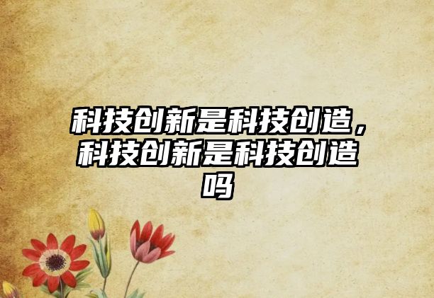 科技創(chuàng)新是科技創(chuàng)造，科技創(chuàng)新是科技創(chuàng)造嗎