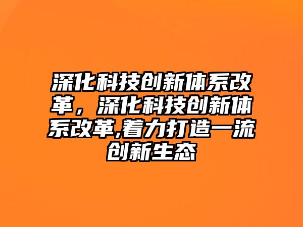 深化科技創(chuàng)新體系改革，深化科技創(chuàng)新體系改革,著力打造一流創(chuàng)新生態(tài)