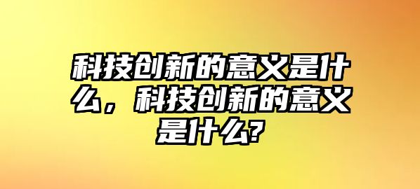 科技創(chuàng)新的意義是什么，科技創(chuàng)新的意義是什么?