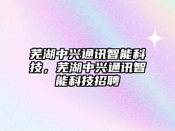 蕪湖中興通訊智能科技，蕪湖中興通訊智能科技招聘