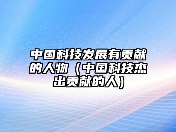 中國(guó)科技發(fā)展有貢獻(xiàn)的人物（中國(guó)科技杰出貢獻(xiàn)的人）