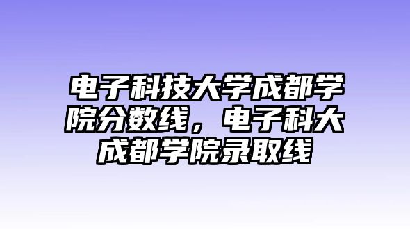 電子科技大學(xué)成都學(xué)院分?jǐn)?shù)線，電子科大成都學(xué)院錄取線