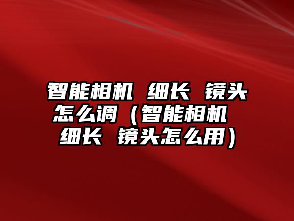 智能相機 細長 鏡頭怎么調(diào)（智能相機 細長 鏡頭怎么用）