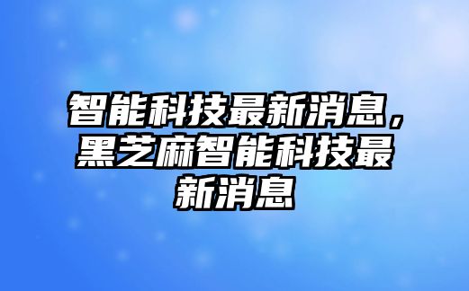 智能科技最新消息，黑芝麻智能科技最新消息