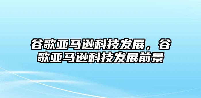 谷歌亞馬遜科技發(fā)展，谷歌亞馬遜科技發(fā)展前景