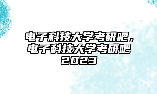 電子科技大學(xué)考研吧，電子科技大學(xué)考研吧2023