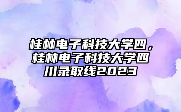 桂林電子科技大學四，桂林電子科技大學四川錄取線2023