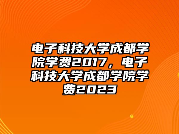 電子科技大學(xué)成都學(xué)院學(xué)費(fèi)2017，電子科技大學(xué)成都學(xué)院學(xué)費(fèi)2023