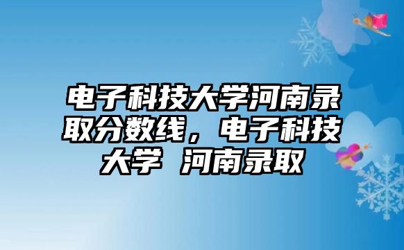 電子科技大學(xué)河南錄取分?jǐn)?shù)線，電子科技大學(xué) 河南錄取