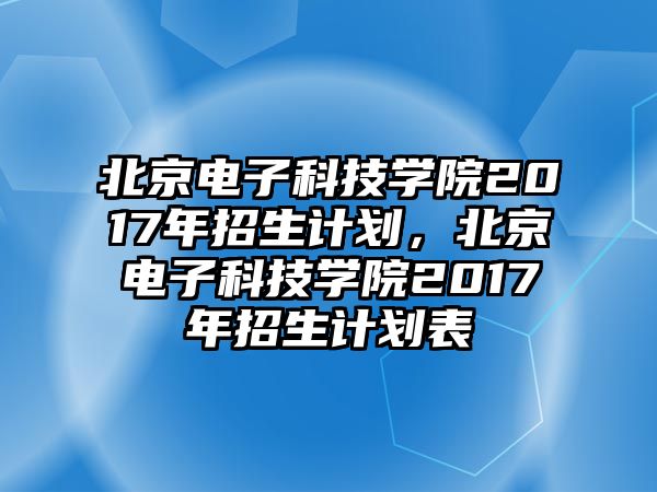 北京電子科技學院2017年招生計劃，北京電子科技學院2017年招生計劃表