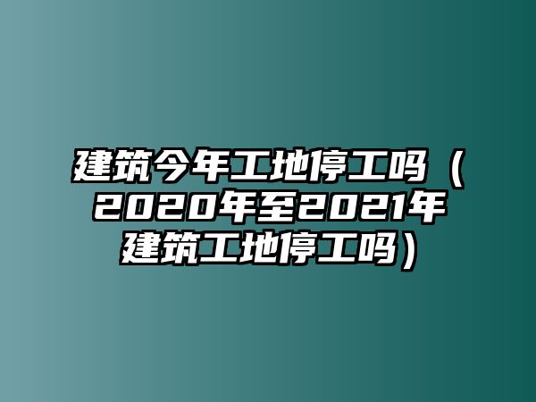 建筑今年工地停工嗎（2020年至2021年建筑工地停工嗎）