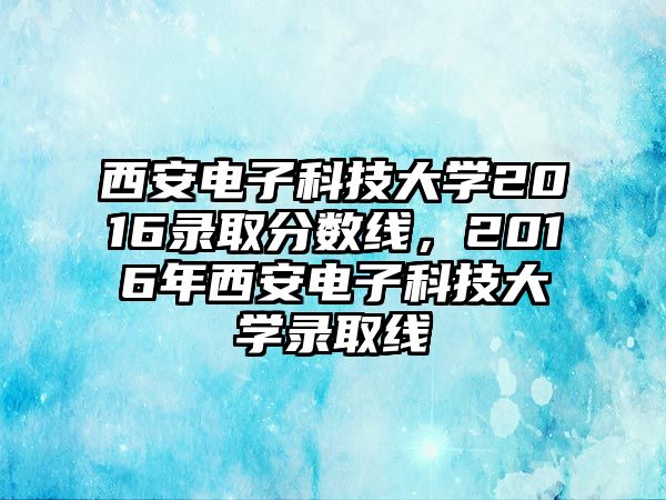 西安電子科技大學2016錄取分數(shù)線，2016年西安電子科技大學錄取線