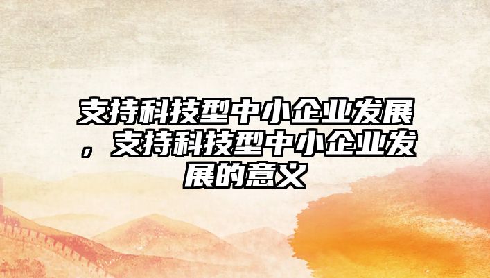 支持科技型中小企業(yè)發(fā)展，支持科技型中小企業(yè)發(fā)展的意義