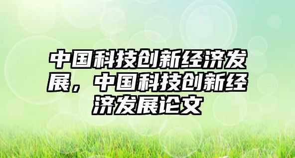 中國科技創(chuàng)新經(jīng)濟發(fā)展，中國科技創(chuàng)新經(jīng)濟發(fā)展論文