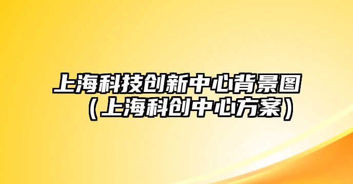 上海科技創(chuàng)新中心背景圖（上?？苿?chuàng)中心方案）