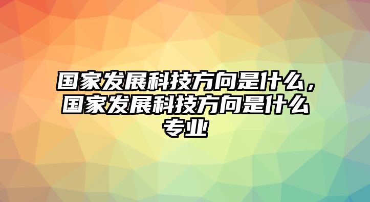 國(guó)家發(fā)展科技方向是什么，國(guó)家發(fā)展科技方向是什么專業(yè)