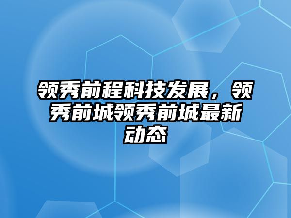 領(lǐng)秀前程科技發(fā)展，領(lǐng)秀前城領(lǐng)秀前城最新動(dòng)態(tài)