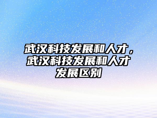 武漢科技發(fā)展和人才，武漢科技發(fā)展和人才發(fā)展區(qū)別