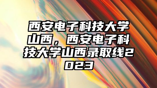 西安電子科技大學(xué)山西，西安電子科技大學(xué)山西錄取線2023