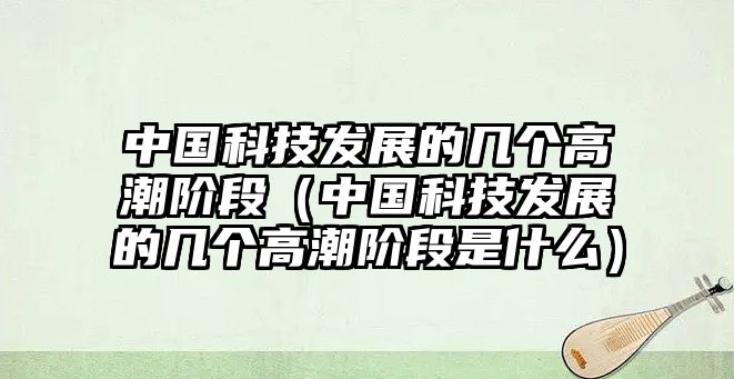 中國科技發(fā)展的幾個高潮階段（中國科技發(fā)展的幾個高潮階段是什么）