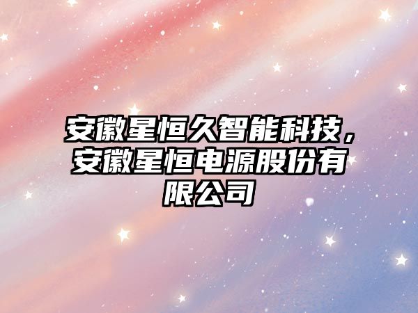 安徽星恒久智能科技，安徽星恒電源股份有限公司