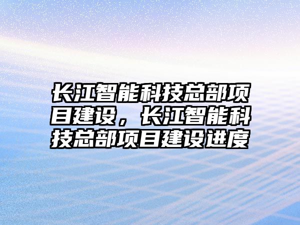 長江智能科技總部項目建設(shè)，長江智能科技總部項目建設(shè)進度