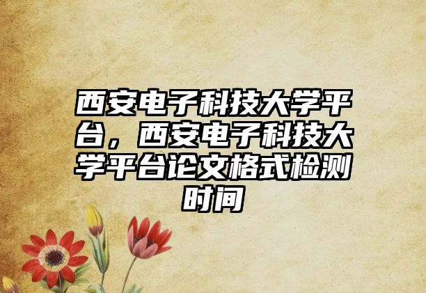 西安電子科技大學平臺，西安電子科技大學平臺論文格式檢測時間