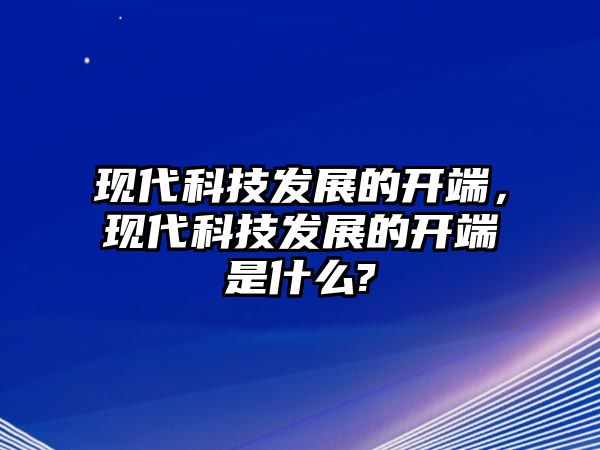 現(xiàn)代科技發(fā)展的開端，現(xiàn)代科技發(fā)展的開端是什么?