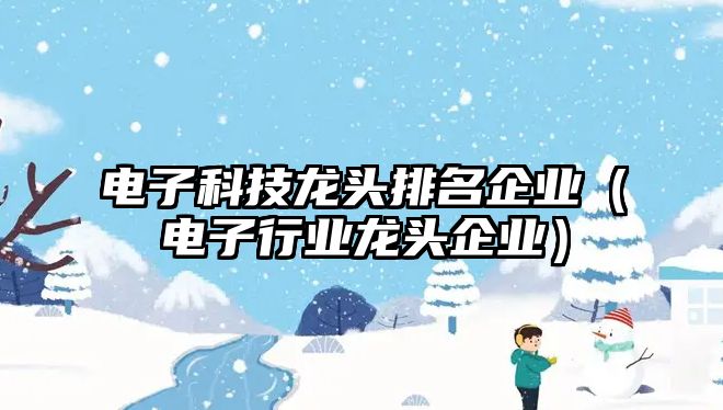 電子科技龍頭排名企業(yè)（電子行業(yè)龍頭企業(yè)）