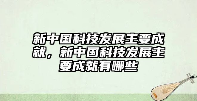 新中國(guó)科技發(fā)展主要成就，新中國(guó)科技發(fā)展主要成就有哪些