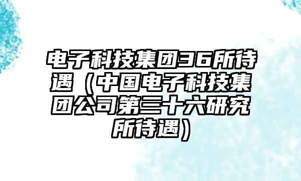 電子科技集團(tuán)36所待遇（中國電子科技集團(tuán)公司第三十六研究所待遇）