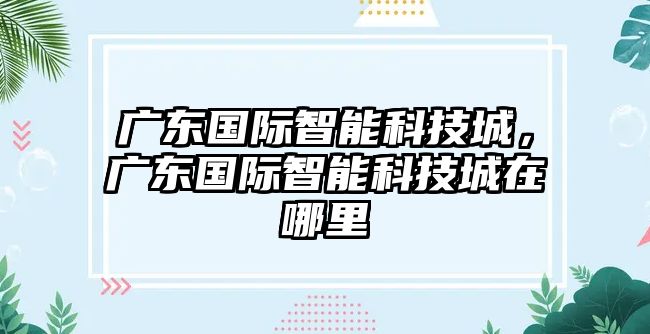 廣東國際智能科技城，廣東國際智能科技城在哪里