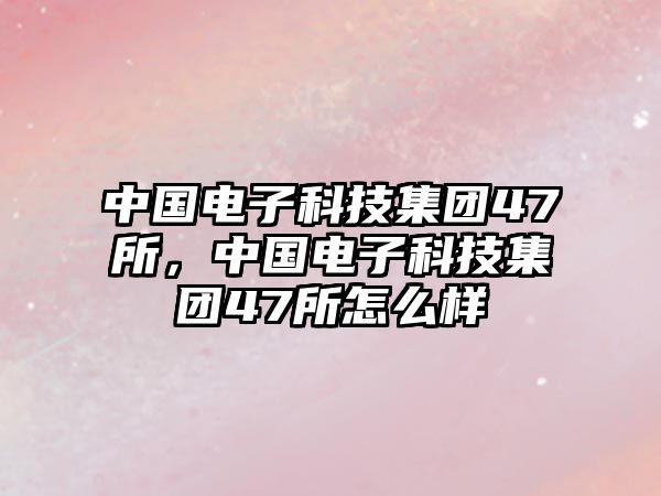 中國電子科技集團47所，中國電子科技集團47所怎么樣