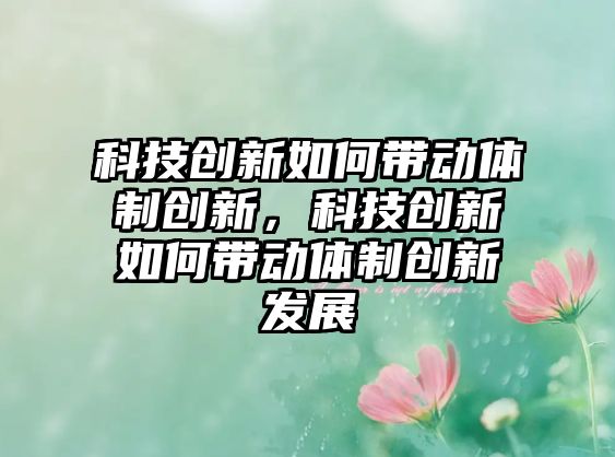 科技創(chuàng)新如何帶動(dòng)體制創(chuàng)新，科技創(chuàng)新如何帶動(dòng)體制創(chuàng)新發(fā)展