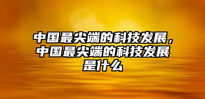 中國最尖端的科技發(fā)展，中國最尖端的科技發(fā)展是什么