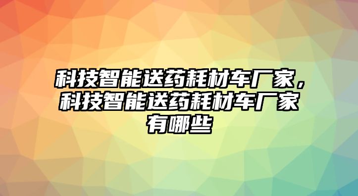 科技智能送藥耗材車廠家，科技智能送藥耗材車廠家有哪些