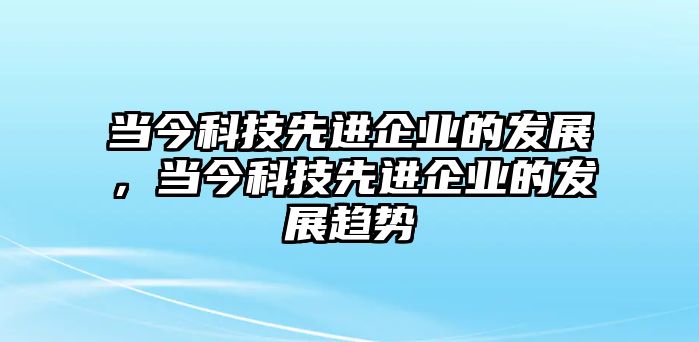 當(dāng)今科技先進(jìn)企業(yè)的發(fā)展，當(dāng)今科技先進(jìn)企業(yè)的發(fā)展趨勢(shì)