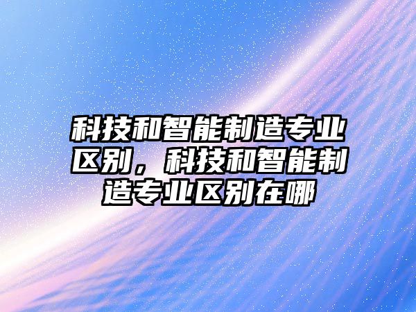 科技和智能制造專業(yè)區(qū)別，科技和智能制造專業(yè)區(qū)別在哪