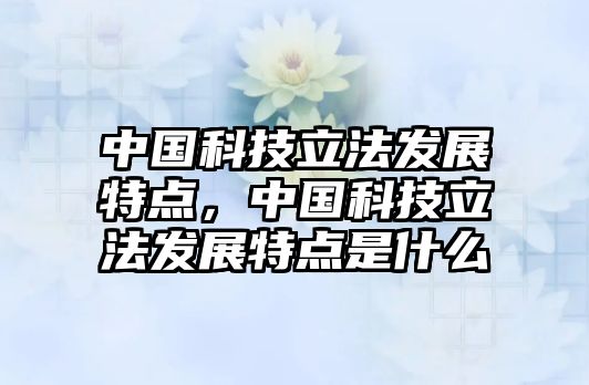 中國科技立法發(fā)展特點(diǎn)，中國科技立法發(fā)展特點(diǎn)是什么