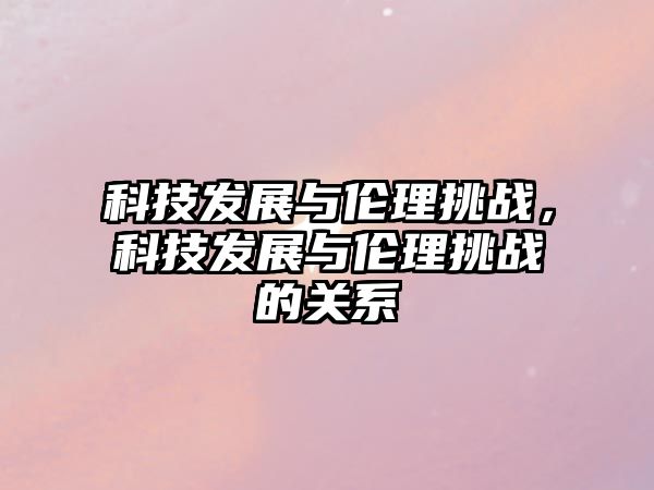 科技發(fā)展與倫理挑戰(zhàn)，科技發(fā)展與倫理挑戰(zhàn)的關(guān)系