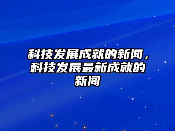 科技發(fā)展成就的新聞，科技發(fā)展最新成就的新聞