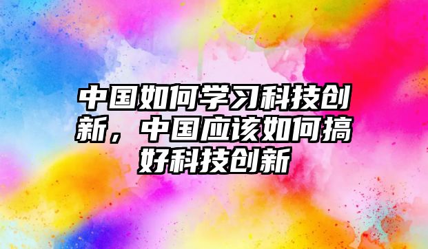 中國(guó)如何學(xué)習(xí)科技創(chuàng)新，中國(guó)應(yīng)該如何搞好科技創(chuàng)新