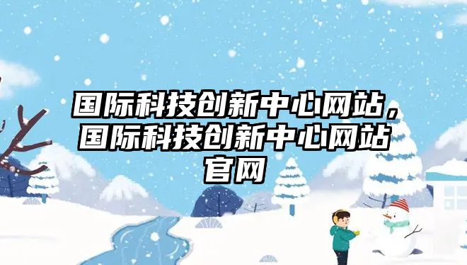 國(guó)際科技創(chuàng)新中心網(wǎng)站，國(guó)際科技創(chuàng)新中心網(wǎng)站官網(wǎng)