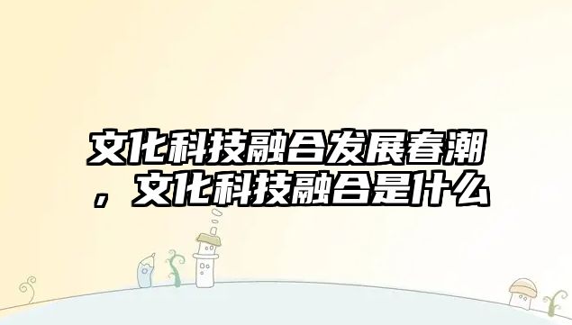 文化科技融合發(fā)展春潮，文化科技融合是什么