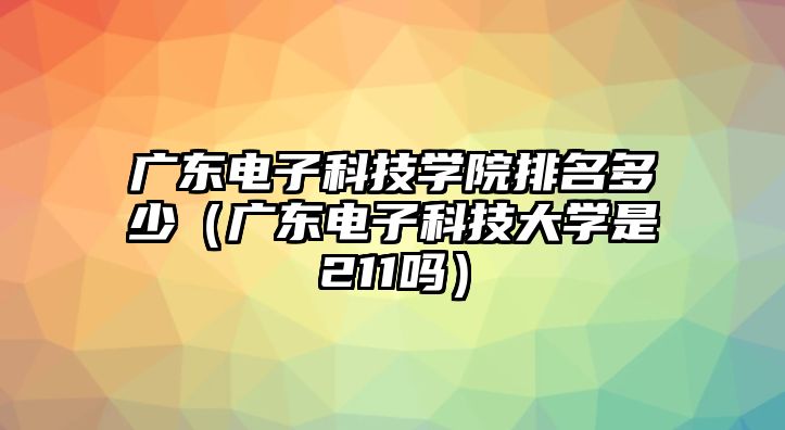 廣東電子科技學院排名多少（廣東電子科技大學是211嗎）