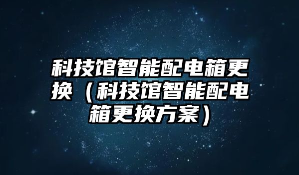 科技館智能配電箱更換（科技館智能配電箱更換方案）